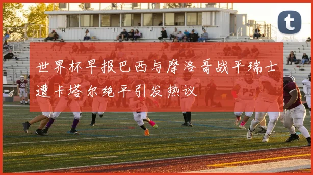 世界杯早报巴西与摩洛哥战平瑞士遭卡塔尔绝平引发热议