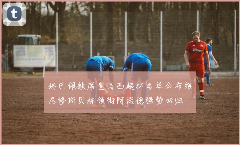 姆巴佩缺席皇马西超杯名单公布维尼修斯贝林领衔阿诺德强势回归