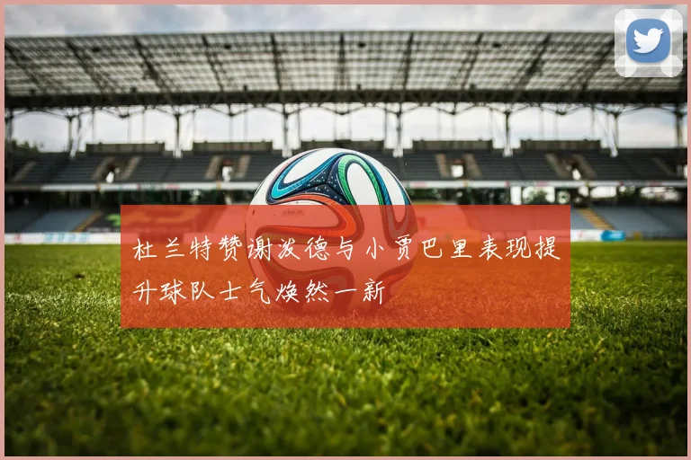 杜兰特赞谢泼德与小贾巴里表现提升球队士气焕然一新
