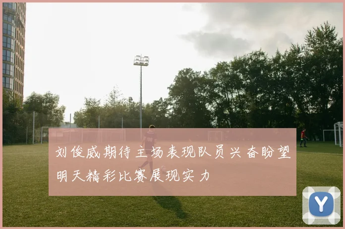 刘俊威期待主场表现队员兴奋盼望明天精彩比赛展现实力