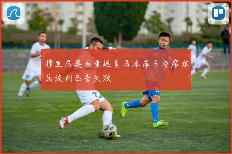 穆里尼奥或重返皇马本菲卡与席尔瓦谈判已告失败