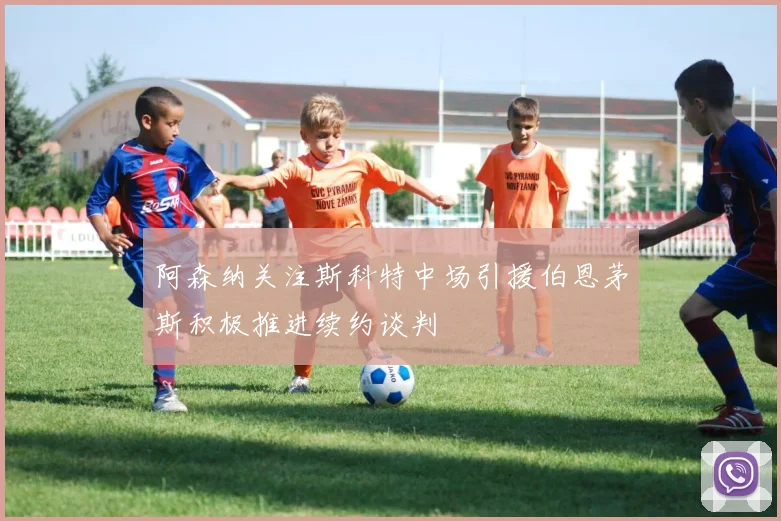 阿森纳关注斯科特中场引援伯恩茅斯积极推进续约谈判