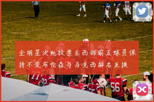 全明星次轮投票东西部前五球员保持不变布伦森与马克西排名互换