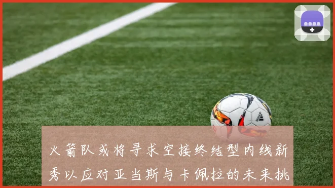 火箭队或将寻求空接终结型内线新秀以应对亚当斯与卡佩拉的未来挑战