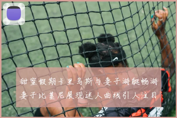 甜蜜假期卡里乌斯与妻子游艇畅游妻子比基尼展现迷人曲线引人注目