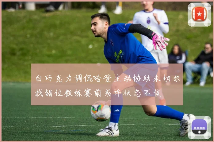 白巧克力调侃哈登主动协助米切尔找错位教练赛前或许状态不佳