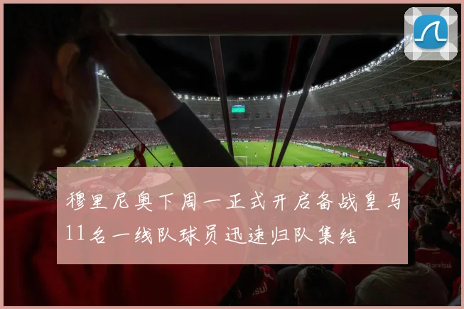 穆里尼奥下周一正式开启备战皇马11名一线队球员迅速归队集结