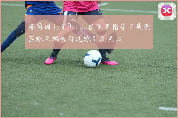塔图姆儿子Deuce在保罗指导下展现篮球天赋练习运球引发关注
