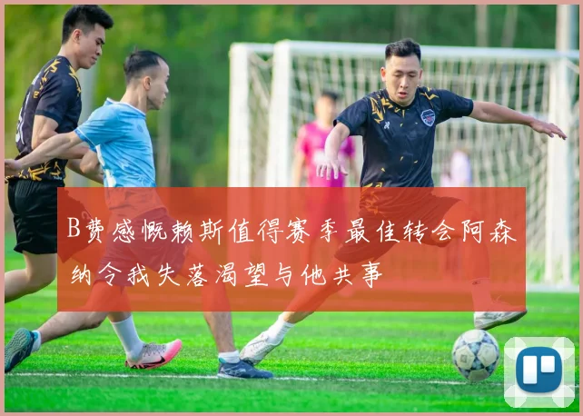B费感慨赖斯值得赛季最佳转会阿森纳令我失落渴望与他共事