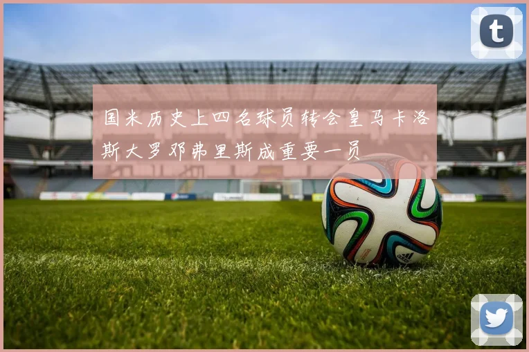国米历史上四名球员转会皇马卡洛斯大罗邓弗里斯成重要一员