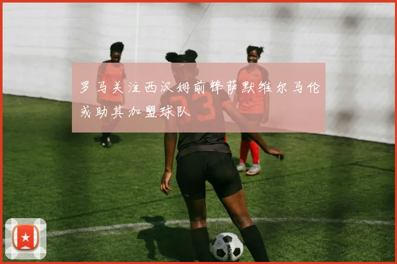 罗马关注西汉姆前锋萨默维尔马伦或助其加盟球队