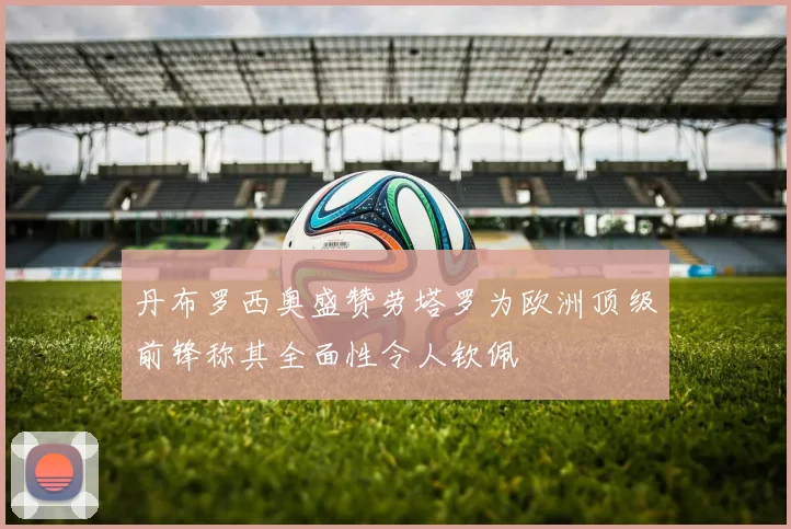 丹布罗西奥盛赞劳塔罗为欧洲顶级前锋称其全面性令人钦佩