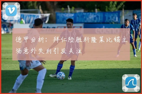 德甲分析：拜仁险胜科隆莱比锡主场意外失利引发关注