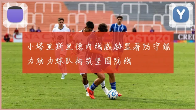 小塔里斯里德内线威胁显著防守能力助力球队构筑坚固防线