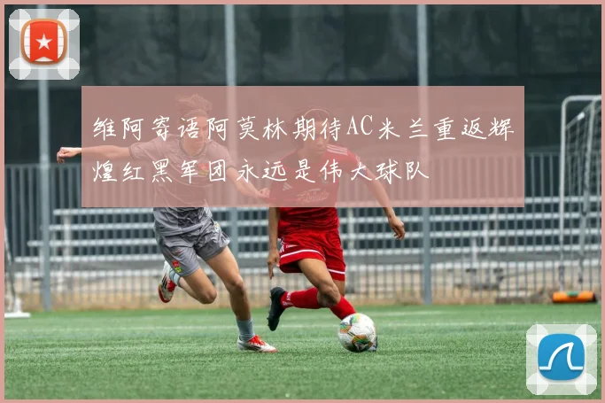 维阿寄语阿莫林期待AC米兰重返辉煌红黑军团永远是伟大球队