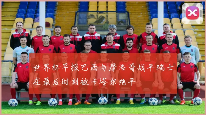 世界杯早报巴西与摩洛哥战平瑞士在最后时刻被卡塔尔绝平