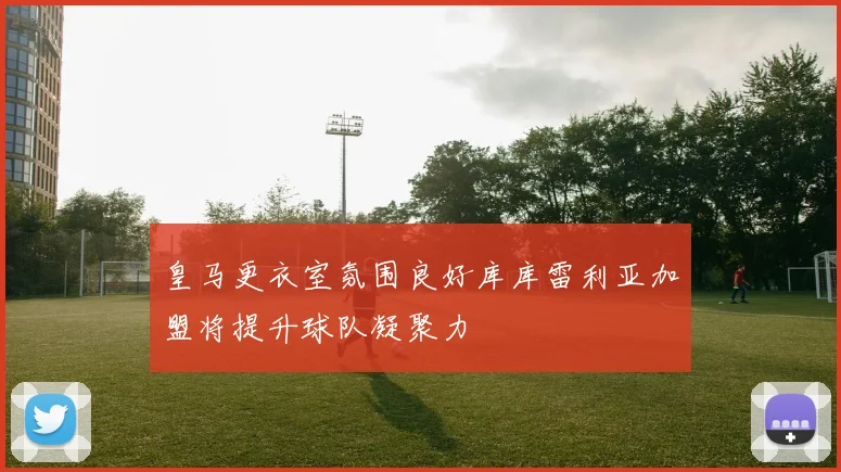 皇马更衣室氛围良好库库雷利亚加盟将提升球队凝聚力